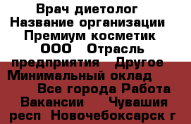 Врач-диетолог › Название организации ­ Премиум косметик, ООО › Отрасль предприятия ­ Другое › Минимальный оклад ­ 40 000 - Все города Работа » Вакансии   . Чувашия респ.,Новочебоксарск г.